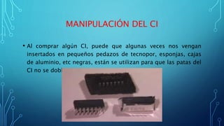 MANIPULACIÓN DEL CI
• Al comprar algún CI, puede que algunas veces nos vengan
insertados en pequeños pedazos de tecnopor, esponjas, cajas
de aluminio, etc negras, están se utilizan para que las patas del
CI no se doblen.
 