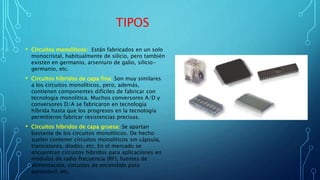 TIPOS
• Circuitos monolíticos: Están fabricados en un solo
monocristal, habitualmente de silicio, pero también
existen en germanio, arseniuro de galio, silicio-
germanio, etc.
• Circuitos híbridos de capa fina: Son muy similares
a los circuitos monolíticos, pero, además,
contienen componentes difíciles de fabricar con
tecnología monolítica. Muchos conversores A/D y
conversores D/A se fabricaron en tecnología
híbrida hasta que los progresos en la tecnología
permitieron fabricar resistencias precisas.
• Circuitos híbridos de capa gruesa: Se apartan
bastante de los circuitos monolíticos. De hecho
suelen contener circuitos monolíticos sin cápsula,
transistores, diodos, etc. En el mercado se
encuentran circuitos híbridos para aplicaciones en
módulos de radio frecuencia (RF), fuentes de
alimentación, circuitos de encendido para
automóvil, etc.
 
