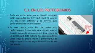 C.I. EN LOS PROTOBOARDS
• Cada uno de los pines en un circuito integrado
están separados por 0.1″ (2.54mm), lo cual es
una separación estándar y es perfecta para
poder montarlos en protoboards.
• El área entre cada fila de pines está
perfectamente distanciada para permitir que un
circuito integrado se monte en el área central de
un protoboard. Esto permite que cada uno de los
pines tenga su propia fila en el protoboard, y se
asegura que estos no hagan cortocircuito el uno
con el otro.
 
