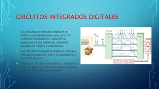 CIRCUITOS INTEGRADOS DIGITALES
 Los circuitos integrados digitales se
utilizan principalmente para construir
sistemas informáticos, también se
producen en los teléfonos celulares,
equipos de música y televisores.
 Los circuitos integrados digitales incluyen
microprocesadores, micro controladores y
circuitos lógicos.
 Realizan cálculos matemáticos, dirigen el
flujo de datos y toman decisiones basadas
en principios lógicos booleanos
 