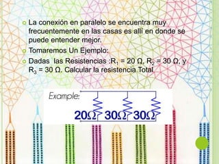  La conexión en paralelo se encuentra muy
frecuentemente en las casas es allí en donde se
puede entender mejor.
 Tomaremos Un Ejemplo:
 Dadas las Resistencias :R1 = 20 Ω, R2 = 30 Ω, y
R3 = 30 Ω. Calcular la resistencia Total
 