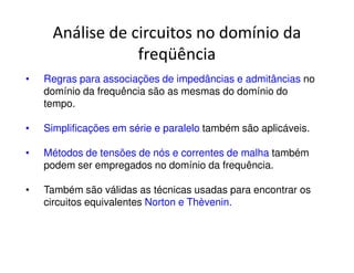Análise de circuitos no domínio da 
freqüência 
• Regras para associações de impedâncias e admitâncias no 
domínio da frequência são as mesmas do domínio do 
tempo. 
• Simplificações em série e paralelo também são aplicáveis. 
• Métodos de tensões de nós e correntes de malha também 
podem ser empregados no domínio da frequência. 
• Também são válidas as técnicas usadas para encontrar os 
circuitos equivalentes Norton e Thèvenin. 
 