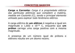 CONCEITOS BASICOS
Carga e Corrente: Carga é a propriedade elétrica
das partículas atômicas que compõem a matéria,
medida em Coulomb (C), sendo o principal elemento
utilizado para explicar todo fenômeno elétrico.
A carga elétrica de um elétron é negativa e igual em
magnitude a 1,602 x 10-19 C, enquanto que um
próton carrega uma carga positiva com a mesma
magnitude.
A presença de um número igual de prótons e
elétrons resulta em um átomo neutro.

 