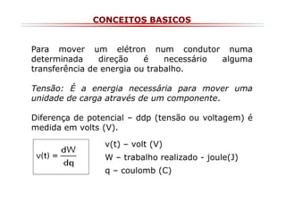 CONCEITOS BASICOS

Para mover um elétron num condutor numa
determinada
direção
é
necessário
alguma
transferência de energia ou trabalho.
Tensão: É a energia necessária para mover uma
unidade de carga através de um componente.
Diferença de potencial – ddp (tensão ou voltagem) é
medida em volts (V).
v(t) – volt (V)
W – trabalho realizado - joule(J)
q – coulomb (C)

 