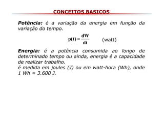 CONCEITOS BASICOS
Potência: é a variação da energia em função da
variação do tempo.

dW
p(t ) =
dt

(watt)

Energia: é a potência consumida ao longo de
determinado tempo ou ainda, energia é a capacidade
de realizar trabalho.
é medida em joules (J) ou em watt-hora (Wh), onde
1 Wh = 3.600 J.

 