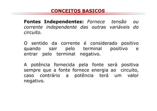 CONCEITOS BASICOS
Fontes Independentes: Fornece tensão ou
corrente independente das outras variáveis do
circuito.
O sentido da corrente é considerado positivo
quando
sair
pelo
terminal
positivo
e
entrar pelo terminal negativo.
A potência fornecida pela fonte será positiva
sempre que a fonte fornece energia ao circuito,
caso contrário a potência terá um valor
negativo.

 