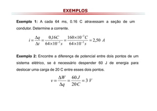 EXEMPLOS
Exemplo 1: A cada 64 ms, 0.16 C atravessam a seção de um
condutor. Determine a corrente.

∆q
0,16C
160 × 10 −3 C
i=
=
=
= 2,50 A
−3
−3
∆t 64 × 10 s
64 × 10 s
Exemplo 2: Encontre a diferença de potencial entre dois pontos de um
sistema elétrico, se é necessário despender 60 J de energia para
deslocar uma carga de 20 C entre esses dois pontos.

∆W 60 J
v=
=
=3V
∆q 20 C

 