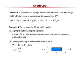 EXEMPLOS
Exemplo 3. Determine a energia necessária para deslocar uma carga
de 50 µC através de uma diferença de potencial de 6 V.

∆W = v∆q = (50 × 10 −6 C )(6V ) = 300 × 10 −6 J = 300 µJ
Exemplo 4. Se na figura i = 3A e v = 6V, calcule:
(a) a potência absorvida pelo elemento,
p = 6A x 3V = 18 W (energia positiva entra pelo terminal positivo)

p(t ) = v(t ) ⋅ i(t )

(a) a energia entregue ao elemento entre 2 e 4 s.
W = 18 x (4 - 2) = 36 J

dW
p(t ) =
dt

 