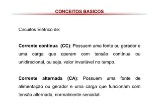 CONCEITOS BASICOS

Circuitos Elétrico de:

Corrente contínua (CC): Possuem uma fonte ou gerador e
uma

carga

que

operam

com

tensão

contínua

ou

unidirecional, ou seja, valor invariável no tempo.

Corrente

alternada

(CA):

Possuem

uma

fonte

de

alimentação ou gerador e uma carga que funcionam com
tensão alternada, normalmente senoidal.

 