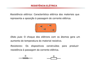 RESISTÊNCIA ELÉTRICA

Resistência elétrica: Característica elétrica dos materiais que
representa a oposição à passagem de corrente elétrica.

Efeito joule: O choque dos elétrons com os átomos gera um
aumento de temperatura do material resistivo.
Resistores:

Os

dispositivos

construídos

resistência à passagem da corrente elétrica.

para

produzir

 