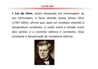 Lei de ohm

A Lei de Ohm, assim designada em homenagem ao
seu formulador, o físico alemão Georg Simon Ohm
(1787-1854), afirma que, para um condutor mantido à
temperatura constante, a razão entre a tensão entre
dois pontos e a corrente elétrica é constante. Essa
constante é denominada de resistência elétrica.

 
