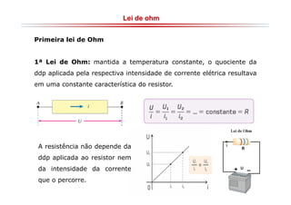 Lei de ohm
Primeira lei de Ohm

1ª Lei de Ohm: mantida a temperatura constante, o quociente da
ddp aplicada pela respectiva intensidade de corrente elétrica resultava
em uma constante característica do resistor.

A resistência não depende da
ddp aplicada ao resistor nem
da intensidade da corrente
que o percorre.

 