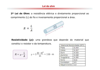 Lei de ohm
2ª Lei de Ohm: a resistência elétrica e diretamente proporcional ao
comprimento (L) do fio e inversamente proporcional a área.

Resistividade (ρ): uma grandeza que depende do material que
constitui o resistor e da temperatura.

 