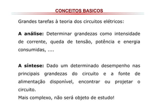 CONCEITOS BASICOS
Grandes tarefas à teoria dos circuitos elétricos:
A análise: Determinar grandezas como intensidade
de corrente, queda de tensão, potência e energia
consumidas, ....

A síntese: Dado um determinado desempenho nas
principais

grandezas

alimentação

do

disponível,

circuito
encontrar

e

a

ou

circuito.
Mais complexo, não será objeto de estudo!

fonte
projetar

de
o

 