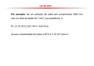 Lei de ohm

Por exemplo: Se um condutor de cobre tem cumprimento 1000 mm,
com um área de seção de 1 mm2, sua resistência é:
R = (1,72.10-8).(1)/(1.10-6) = 0,0172 Ω.

Já que a resistividade do cobre a 20°C é 1,72.10-8 ohm-m

 