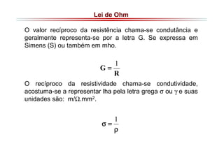 Lei de Ohm
O valor recíproco da resistência chama-se condutância e
geralmente representa-se por a letra G. Se expressa em
Simens (S) ou também em mho.

1
G=
R
O recíproco da resistividade chama-se condutividade,
acostuma-se a representar lha pela letra grega σ ou γ e suas
unidades são: m/Ω.mm2.

1
σ=
ρ

 