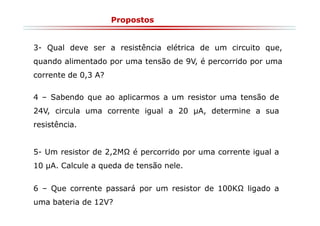 Propostos

3- Qual deve ser a resistência elétrica de um circuito que,
quando alimentado por uma tensão de 9V, é percorrido por uma
corrente de 0,3 A?
4 – Sabendo que ao aplicarmos a um resistor uma tensão de
24V, circula uma corrente igual a 20 µA, determine a sua
resistência.

5- Um resistor de 2,2M

é percorrido por uma corrente igual a

10 µA. Calcule a queda de tensão nele.
6 – Que corrente passará por um resistor de 100K
uma bateria de 12V?

ligado a

 