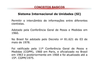 CONCEITOS BASICOS
Sistema Internacional de Unidades (SI)
Permitir o intercâmbio de informações entre diferentes
cientistas.
Adotado pela Conferência Geral de Pesos e Medidas em
1960.
No Brasil foi adotado pelo Decreto no 81.621 do 03 de
maio de 1978.
Foi ratificado pela 11ª Conferência Geral de Pesos e
Medidas (CGPM), 1960 em Paris, e oficializado no Brasil
em 1963 e posteriormente em 1968 e foi atualizado até a
15ª. CGPM/1975.

 