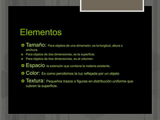 Elementos
 Tamaño: Para objetos de una dimensión, es la longitud, altura o
anchura.
 Para objetos de dos dimensiones, es la superficie.
 Para objetos de tres dimensiones, es el volumen.
 Espacio: la extensión que contiene la materia existente.
 Color: Es como percibimos la luz reflejada por un objeto
 Textura: Pequeños trazos o figuras en distribución uniforme que
cubren la superficie.
 