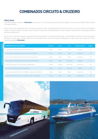 COMBINADOS CIRCUITO  CRUZEIRO Duração Início Fim Saída da América Página
Cruzeiro Brisas do Mediterrâneo  Circuito Roma-Paris 18 dias Roma Paris Domingos 130
Cruzeiro Brisas do Mediterrâneo  Circuito Roma-Paris-Madri 22 dias Roma Madri Domingos 130
Cruzeiro Brisas do Mediterrâneo  Circuito Suíça-França-Itália 24 dias Roma Roma Domingos 131
Circuito Madrid-Londres-Paris  Cruzeiro Brisas do Mediterrâneo 22 dias Madri Barcelona Sábados 132
Circuito Londres-Paris  Cruzeiro Brisas do Mediterrâneo 18 dias Londres Barcelona Quarta-feira 133
Circuito Paris  Cruzeiro Brisas do Mediterrâneo 15 dias Paris Barcelona Sábados 133
Cruzeiro por Mares do Norte  Circuito Madri - Andaluzia-Costa del Sol 18 dias Madri Madri Quinta-feira 134
Cruzeiro por Mares do Norte  Circuito Madri - Galícia - Rias Bajas 18 dias Madri Madri Quinta-feira 135
COMBINADOSCIRCUITOCRUZEIRO
COMBINADOSCIRCUITOCRUZEIRO
Férias ideais
Uma exclusiva que somente a Pullmantur pode oferecer. Circuitos pela Espanha e Europa ligados a Cruzeiros pelo Mediterrâneo, Báltico
e Fiordes do Norte.
Estes serviços são coordenados por uma mesma companhia, líder na organização de Circuitos e Cruzeiros, com uma frota de confortáveis e
modernos navios e aviões, nos quais a todo momento comprovará que Amabilidade, Carinho, Empatia e os pequenos mas grandes Detalhes
são nossa razão de ser.
Escolha entre mais de 10 opções para desfrutar de uma experiência inesquecível. Aproveite a versatilidade oferecida por esta combinação.
Conheça os locais mais incríveis. Desfrute do esmerado serviço que lhe oferecemos. Mergulhe no espírito que nos caracteriza. Sinta o
coração da gigante Pullmantur..
 