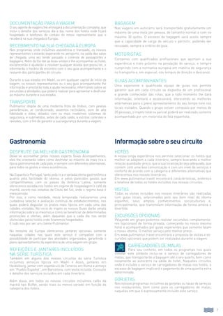 Documentação para a viagem
O seu agente de viagens lhe entregará a documentação completa, que
inclui o detalhe dos serviços dia a dia, nome dos hotéis onde ficará
hospedado e telefones de contato do nosso representante que o
receberá na sua chegada à Europa.
Recebimento na sua chegada à Europa
Nos programas onde incluímos assistência e translado, os nossos
representantes o estarão esperando no aeroporto, na saída das salas
de chegada, uma vez tendo passado o controle de passaportes e
bagagens. Além de lhe dar as boas-vindas e lhe acompanhar ao hotel,
esclarecerão e ajudarão a resolver qualquer dúvida que possa ter, e
informarão o horário de encontro com o seu guia acompanhante e o
restante dos participantes do circuito.
Durante a sua estadia em Madri, ou em qualquer capital de início da
viagem, os nossos representantes ou o seu guia acompanhante lhe
informarão e prestarão toda a ajuda necessária, informando sobre as
excursões e atividades que poderá realizar para aproveitar e desfrutar
ao máximo durante a sua estadia.
Transporte
Pullmantur dispõe de uma moderna frota de ônibus, com janelas
panorâmicas, ar condicionado, assentos reclináveis, som de alta
fidelidade e vídeo, dotados com os mais modernos sistemas de
segurança, e submetidos, antes de cada saída, a estritos controles e
revisões, com o fim de garantir a sua segurança durante a viagem.
Desfrute da melhor gastronomia
Deixe-se aconselhar pelos nossos experts Guias Acompanhantes;
eles lhe orientarão sobre como desfrutar ao máximo da mais rica e
típica gastronomia de cada país, e sempre com diferentes alternativas,
para todos os gostos e níveis econômicos.
Na Espanha e Portugal, tanto pela rica e variada oferta gastronômica
quanto pela facilidade do idioma, e pelos parecidos gostos que
compartilhamos com os países da América Latina, somente
oferecemos estadia nos hotéis em regime de hospedagem e café da
manhã, exceto nas estadias de Costa del Sol, onde o regime base é
meia pensão.
Por isso, e como novidade, nesta temporada realizaremos uma
cuidadosa seleção e avaliação contínua de estabelecimentos, nos
quais poderá degustar os pratos mais típicos em cada uma das
cidades visitadas. No início do trajeto os nossos Guias darão ampla
informação sobre os mesmos e como se beneficiar de determinadas
promoções e ofertas, além daquelas que a cada dia nos serão
oferecidas pelos hotéis onde ficaremos hospedados.
E tudo isso por ser um cliente Pullmantur.
No restante da Europa oferecemos jantares opcionais somente
naquelas cidades nas quais este serviço é compatível com a
possibilidade de participar das atividades organizadas, garantindo o
pleno aproveitamento da experiência de uma viagem em grupo.
Refeições e jantares incluídos
na série turística
Também em alguns dos nossos circuitos da série Turística
incluímos almoços típicos em Madri e Assis, jantares em
Heidelberg, jantar com espetáculo de Tenores em Roma e almoço
em “Pueblo Español”, em Barcelona, com visita incluída. Consulte
o detalhe dos serviços incluídos em cada itinerário.
Além disso, em todos os nossos circuitos incluímos cafés da
manhã tipo Buffet, sendo mais ou menos variado em função da
categoria dos hotéis.
Bagagem
Nas viagens em autocarro será transportado gratuitamente um
máximo de uma mala por pessoa, de tamanho normal e com no
máximo 30 quilos. O excesso de bagagem será aceito sempre
que a capacidade de carga do veículo o permitir, podendo ser
recusado, sempre a critério do guia.
Motoristas
Contamos com qualificados profissionais que aportam a sua
experiência e trato próximo na prestação do serviço, e sempre
cumprindo com a normativa europeia em matéria de segurança
no transporte e, em especial, nos tempos de direção e descanso.
Guias acompanhantes
Uma experiente e qualificada equipe de guias nos permite
garantir que em cada circuito se disponha de um profissional
e grande conhecedor das rotas, que a todo momento lhe dará
informação, orientará e assessorará, oferecendo as melhores
alternativas para o pleno aproveitamento do seu tempo livre nos
locais visitados. Quando o grupo estiver composto por menos de
20 pessoas, o trajeto total ou parcial poderá ser realizado somente
acompanhado por um motorista de fala espanhola.
7
Gastronomia Informação sobre o seu circuito
Hotéis
A nossa longa experiência nos permite selecionar os hotéis que
melhor se adaptem a cada itinerário, sempre buscando a melhor
relação qualidade-preço, que a sua localização seja adequada, que
contem com uma boa comunicação e com um nível de serviços e
conforto de acordo com a categoria e diferentes alternativas que
oferecemos nos nossos itinerários.
Em www.pullmantur.travel encontrará características, endereço
e telefone de todos os hotéis incluídos nos nossos circuitos.
Visitas
Todas as visitas incluídas nos nossos itinerários são realizadas
com guias locais, selecionados pelo seu bom nível do idioma
espanhol, seus amplos conhecimentos socioculturais e,
principalmente, que transmitam informação de forma amena e
divertida.
Excursões opcionais
VViajando em grupo podemos realizar excursões complementa-
res (opcionais) de forma privada, começando no nosso mesmo
hotel e acompanhados por guias experientes que somente falam
o nosso idioma. O melhor serviço pelo melhor preço.
Em www.pullmantur.travel encontrará a proposta de visitas e ex-
cursões opcionais que podem ser realizadas durante a viagem.
	Carregadores de Malas
	Para seu conforto, em todos os programas nos quais
constar este símbolo inclui-se o serviço de carregadores de
malas, que transportarão a bagagem até o seu quarto, bem como
novamente ao autocarro na saída do hotel. Naqueles circuitos
onde é incluído o serviço de carregadores de malas nos hotéis, o
excesso de bagagem implicará o pagamento de uma quantia extra
determinada.
Gorjetas
Nos nossos programas incluímos as gorjetas ou taxas de serviços
nos restaurantes, bem como para os carregadores de malas,
naqueles em que é expressamente incluído este serviço.
 