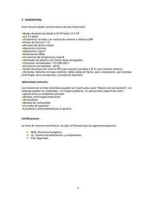 7.- DESCRIPCION:
Entre las principales características de esta línea están:
Rango de potencias desde 0,25 HP hasta 12.5 HP
2,4 y 6 polos
Totalmente cerrados con ventilación exterior ó abiertos ODP
Factor de Servicio 1.15
Armazón de lámina rolada
Operación Continua
Aislamiento clase F
Dimensiones NEMA
Incremento de temperatura clase B
Ventilador de plástico anti-flama (Auto extinguible)
Tensiones normalizadas: 115/208-230 V
Frecuencia normalizada : 60 Hz
Grado de protección interna IP55 para motores cerrados e IP 21 para motores abiertos
Variantes: Motores con base resilente, doble salida de flecha, para compresores, para bombas
centrífugas, para uso agrícola, a prueba de explosión.

Aplicaciones comunes:
Los motores de la línea monofásica pueden ser clasificados como “Motores de Uso General”; sin
embargo pueden ser empleados , sin ningún problema, en aplicaciones específicas como :
Aplicaciones en ambientes polvosos
Bombas centrífugasCompresores
Ventiladores
Bombas de combustible
A prueba de explosión
Lavadoras y electrodomésticos en general

Certificaciones:
La línea de motores monofásicos, ha sido certificada bajo los siguientes esquemas:
NOM: Eficiencia Energética.
UL: Sistema de Aislamientos y componentes.
CSA: Seguridad.

6

 