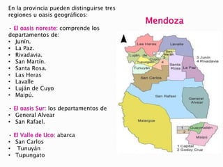 En la provincia pueden distinguirse tres
regiones u oasis geográficos:
• El oasis noreste: comprende los
departamentos de:
• Junín.
• La Paz.
• Rivadavia.
• San Martín.
• Santa Rosa.
• Las Heras
• Lavalle
• Luján de Cuyo
• Maipú.
• El oasis Sur: los departamentos de
• General Alvear
• San Rafael.
• El Valle de Uco: abarca
• San Carlos
• Tunuyán
• Tupungato
Mendoza
 