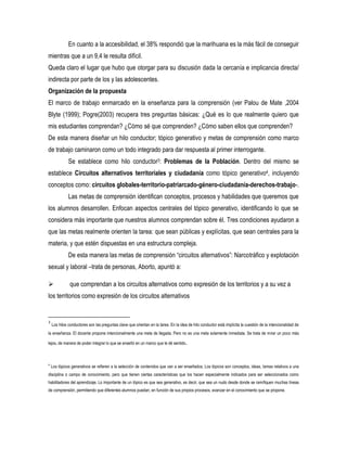 En cuanto a la accesibilidad, el 38% respondió que la marihuana es la más fácil de conseguir
mientras que a un 9,4 le resulta difícil.
Queda claro el lugar que hubo que otorgar para su discusión dada la cercanía e implicancia directa/
indirecta por parte de los y las adolescentes.
Organización de la propuesta
El marco de trabajo enmarcado en la enseñanza para la comprensión (ver Palou de Mate ,2004
Blyte (1999); Pogre(2003) recupera tres preguntas básicas: ¿Qué es lo que realmente quiero que
mis estudiantes comprendan? ¿Cómo sé que comprenden? ¿Cómo saben ellos que comprenden?
De esta manera diseñar un hilo conductor; tópico generativo y metas de comprensión como marco
de trabajo caminaron como un todo integrado para dar respuesta al primer interrogante.
Se establece como hilo conductor3: Problemas de la Población. Dentro del mismo se
establece Circuitos alternativos territoriales y ciudadanía como tópico generativo4, incluyendo
conceptos como: circuitos globales-territorio-patriarcado-género-ciudadanía-derechos-trabajo-.
Las metas de comprensión identifican conceptos, procesos y habilidades que queremos que
los alumnos desarrollen. Enfocan aspectos centrales del tópico generativo, identificando lo que se
considera más importante que nuestros alumnos comprendan sobre él. Tres condiciones ayudaron a
que las metas realmente orienten la tarea: que sean públicas y explícitas, que sean centrales para la
materia, y que estén dispuestas en una estructura compleja.
De esta manera las metas de comprensión “circuitos alternativos”: Narcotráfico y explotación
sexual y laboral –trata de personas, Aborto, apuntó a:


que comprendan a los circuitos alternativos como expresión de los territorios y a su vez a

los territorios como expresión de los circuitos alternativos

3

Los hilos conductores son las preguntas clave que orientan en la tarea. En la idea de hilo conductor está implícita la cuestión de la intencionalidad de

la enseñanza. El docente propone intencionalmente una meta de llegada. Pero no es una meta solamente inmediata. Se trata de mirar un poco más
lejos, de manera de poder integrar lo que se enseñó en un marco que le dé sentido.

4

Los tópicos generativos se refieren a la selección de contenidos que van a ser enseñados. Los tópicos son conceptos, ideas, temas relativos a una

disciplina o campo de conocimiento, pero que tienen ciertas características que los hacen especialmente indicados para ser seleccionados como
habilitadores del aprendizaje. Lo importante de un tópico es que sea generativo, es decir, que sea un nudo desde donde se ramifiquen muchas líneas
de comprensión, permitiendo que diferentes alumnos puedan, en función de sus propios procesos, avanzar en el conocimiento que se propone.

 