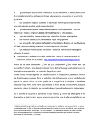 

que identifiquen las conexiones sistémicas de circuitos alternativos: la pobreza, feminización

de circuitos transfronterizos, políticas económicas, soberanía como componentes de la economía
globalizada.


que localicen los procesos analizados en los circuitos alternativos utilizando diferentes

recursos (cartografía temática, google maps entre otros)


que visibilicen la creciente presencia femenina en los circuitos alternativos (“industria”

matrimonial y del sexo, emigración, trabajo informal) como parte de estos procesos.


que des-naturalicen ideas acerca de roles, estereotipos de clase, género y etnia.



que visibilicen las estructuras patriarcales del hogar; trabajo y Estado



que comprender el proceso de rearticulación del campo de los derechos y el papel que juega

el Estado como responsable y garante de los mismos y su impacto territorial.


que produzcan informes escritos individuales y colectivos, intervenciones orales ligando

categorías de análisis.


que utilicen otros canales de comunicación para discusión, consulta de fuentes y publicación de
producciones, como el blog de la cátedra. (http://geografasocialcoleunlpam.blogspot.com.ar/)

Acerca de los otros interrogantes ¿Cómo sé que comprenden? ¿Cómo saben ellos que
comprenden?, remiten a otros dos elementos del marco de la enseñanza para la comprensión: Lo
desempeños de comprensión5 y la evaluación diagnóstica continua
En este sentido pudieron re-pensar sus ideas fundadas en el sentido común, además de poner en
tela de juicio sus concepciones. Como se explicitó al inicio de la secuencia uno de los objetivos del
espacio, es permitir utilizar los modos propios de la indagación de la disciplina a situaciones
cotidianas y/o de interés social. Por lo cual el interés es ir más allá del posicionamiento, buscando
argumentos a través de categorías que complejizarán y enriquecerán su lugar como ciudadanas/os.
No se explicita la secuencia de actividades en esta instancia y a modo de reflejar parte de los
desempeños se seleccionaron algunas producciones escritas, una de ella acompañada por una

5

Los desempeños de comprensión son actividades que requieren que los estudiantes usen el conocimiento en nuevas
formas y situaciones. En ellas los alumnos reconfiguran, expanden y aplican lo que han aprendido, al mismo tiempo que
exploran y construyen nuevos aprendizajes a partir de los previos. Los desempeños refieren a las cosas que hacen
las/los alumnos para desarrollar y demostrar su comprensión a través de actividades que requieren que usen el
conocimiento en nuevas formas y situaciones.

 