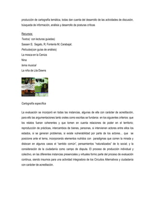 producción de cartografía temática, todas dan cuenta del desarrollo de las actividades de discusión,
búsqueda de información, análisis y desarrollo de posturas críticas
Recursos:
Textos( con lecturas guiadas)
Sassen S; Segato, R; Fontenla M; Carabajal;
Películas(con guías de análisis)
La mosca en la Ceniza
Nina
tema musical
La niña de Lila Dawns

Cartografía específica
La evaluación se incorporó en todas las instancias, algunas de ella con carácter de acreditación,
para ello las argumentaciones tanto orales como escritas se fundaros en los siguientes criterios: que
los relatos fueran coherentes y que tomen en cuenta relaciones de poder en el territorio;
reproducción de prácticas, intercambios de bienes, personas, si intervienen actores entre ellos los
estados, si se generan problemas, si existe vulnerabilidad por parte de los actores… que se
posicione ante el tema, incorporando elementos nutridos con paradigmas que corren la mirada y
dislocan en algunos casos el “sentido común”, pensamientos “naturalizados” de lo social; y la
consideración de la ciudadanía como campo de disputa. El proceso de producción individual y
colectivo, en las diferentes instancias presenciales y virtuales formo parte del proceso de evaluación
continua, siendo insumos para una actividad integradora de los Circuitos Alternativos y ciudadanía
con carácter de acreditación.

 
