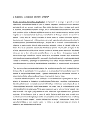 El Narcotráfico como circuito alternativo territorial6
Circuitos alternativos_ Narcotráfico ¿Legalización?

La legalización de las drogas ha generado un debate

interesantísimo, especialmente si se tienen en cuenta los problemas que genera la prohibición y los circuitos alternativos
que resultan de esta para generar el mercado negro. Estos circuitos alternativos implican una vía que cuenta además
de, obviamente, con importantes cargamentos de drogas, con una extensa cantidad de recursos humanos, dinero, rutas,
armas, negociados políticos, etc. Bajo esta prohibición se esconde un campo totalmente oscuro, con resultados como la
inseguridad (tal es el caso alarmante de Guatemala y la zona fronteriza de México, y lo era antes de la aparición del
“salvador” Estados Unidos en Colombia) y corrupción. Así también existen, por supuesto, consumidores, ingenuos y
desprotegidos ante el supuestamente invisible pero imponente mercado negro. Algunos de estos consumidores deberían
necesitar ayuda social, para rehabilitarse de las drogas y recuperar tanto su salud como sus relaciones sociales, sin
embargo al no existir un control público de estos consumidores, ellos están a merced del “mercado invisible de las
drogas”. A su vez lo que esconde estos circuitos alternativos son personas con gran poder, la mayoría de ellas
anónimas, que compran funcionarios políticos, medios de comunicación, empresas, y hasta tienen un muy bien pensado
sistema para lavar su dinero obtenido del narcotráfico (Bancos en las islas Caiman y demás paraísos fiscales). El
mercado de las drogas funciona como cualquier mercado en la era capitalista, con toda la teoría del liberalismo
económico y demás recursos mercantilistas (Marx reconocería la plusvalía existente en este mercado, plusvalía obtenida
a costa de los narcoobreros y apropiada por los narcotraficantes), incluso como se mencionó anteriormente, hay bancos
involucrados, existe una complicidad del sistema capitalista en el narcotráfico (¿El capitalismo se esta beneficiando con
6

Los recursos no fueron precisamente los textos del nivel secundario de geografía; sino la introducción del texto

Contrageografías de la globalización. Género y ciudadanía en los circuitos transfronterizos de Saskia Sassen. Para
identificar las posturas de los distintos Estados y Organismos Internacionales en la lucha contra el narcotráfico se
utilizaron fuentes oficiales de Colombia; Bolivia; Uruguay y Organización de Naciones Unidas.
La visión desde el territorio recupera dos casos: el trabajo de Lia Osório Machado sobre capitales y tráfico de drogas en
la cuenca del Amazonas y las vinculaciones con los femicidios en Ciudad Juárez. Las ciudades fronterizas encierran
otras redes particulares como escenarios de cooperación informal, flujos transfronterizos legales e ilegales. El caso de
Ciudad Juárez estado de Chihuahua, frontera Norte de México con El Paso, Texas, se lo considera por ser un lugar
emblemático del sufrimiento de las mujeres. Allí más que en cualquier otro lugar se vuelve real el lema: “cuerpo de mujer:
peligro de muerte”. Rita Segato (2006) caracteriza a ciudad Juárez como lugar emblemático de la globalización
económica y del neo-liberalismo, donde se muestra la relación directa que existe entre capital y muerte, entre
acumulación y concentración desregulada y el sacrificio de mujeres pobres, morenas, mestizas “devoradas por la hendija
donde se articula economía monetaria y economía simbólica, control de recursos y poder de muerte” (Segato, 2006:2)
Las multiterritorialidades se hacen presentes (visibles y no visibles) en las región transfronterizas con elementos de
diferenciación pero también de articulación espacial.

 