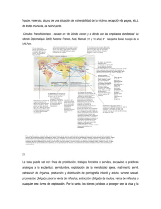 fraude, violencia, abuso de una situación de vulnerabilidad de la víctima, recepción de pagos, etc.),
de todas maneras, es delincuente.
Circuitos Transfronterizos , basado en “de Dónde vienen y a dónde van las empleadas domésticas” Le
Monde Diplomatiqué 2005) Autores: Franco, Axel, Manuel (17 y 18 años) 6° Geografía Social. Colegio de la
UNLPam.

21

La trata puede ser con fines de prostitución, trabajos forzados o serviles, esclavitud o prácticas
análogas a la esclavitud, servidumbre, explotación de la mendicidad ajena, matrimonio servil,
extracción de órganos, producción y distribución de pornografía infantil y adulta, turismo sexual,
procreación obligada para la venta de niñas/os, extracción obligada de óvulos, venta de niñas/os o
cualquier otra forma de explotación. Por lo tanto, los bienes jurídicos a proteger son la vida y la

 