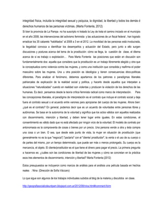 integridad física, incluida la integridad sexual y psíquica, la dignidad, la libertad y todos los demás d
derechos humanos de las personas víctimas. (Marta Fontenla, 2012)
Si bien la provincia de La Pampa no ha suscripto ni tratado la Ley de trata el camino iniciado en el municipio
en el año 2008, las intervenciones del activismo feminista y las actuaciones de un fiscal federal , han logrado
erradicar los 35 cabarets “habilitados” al 2008 a 3 en el 2012. La movilidad de las personas está involucrada,
la ilegalidad convoca a identificar los desempeños y actuación del Estado, pero junto a ello surgen
discusiones y posturas acerca del tema de la prostitución: cómo se llega, la cuestión de clase, el dilema
acerca de si es trabajo o explotación… Para Marta Fontenla las posiciones que están en discusión son
fundamentalmente dos: aquella que considera que la prostitución es un trabajo libremente elegido y otra que
la conceptualiza como violencia contra las mujeres, y como una institución que consolida y reafirma el poder
masculino sobre las mujeres. Una u otra posición es ideológica y tienen consecuencias ético-políticas
diferentes. Para analizar el fenómeno, debemos apartarnos de los patrones o paradigmas liberales
patriarcales de explicación de la realidad social y política, y hacerlo desde aquellos que interpelan a
situaciones "naturalizadas" cuando en realidad son violentas y producen la violación de los derechos de las
humanas. Es decir, pensamos desde la teoría crítica feminista radical como marco de interpretación.

Para

las concepciones liberales, el paradigma de interpretación es el contrato que incluye el contrato social y deja
fuera el contrato sexual o el acuerdo entre varones para apropiarse del cuerpo de las mujeres. Ahora bien:
¿qué es el contrato? En general, podemos decir que es un acuerdo de voluntades entre personas libres y
autónomas. Se basa en la autonomía de la voluntad y significa que los actos válidos son aquellos realizados
con discernimiento, intención y libertad, y deben tener lugar entre iguales. En estas condiciones, el
consentimiento es válido dado que no está afectado por ningún vicio de la voluntad. El modelo de contrato por
antonomasia es la compraventa de cosas o bienes por un precio. Una persona vende a otra y ésta compra
una cosa o un bien. O sea, que desde este punto de vista, la mujer en situación de prostitución (que
generalmente no es la que "negocia") "pactaría" con el "cliente/ prostituidor", la venta o el uso de su cuerpo o
de partes del mismo, por un tiempo determinado, que puede ser más o menos prolongado. Su cuerpo es la
mercancía, el objeto. El cliente/prostituidor es el que tiene el dinero para pagar el precio. La primera pregunta
a hacernos es: ¿cuáles son las condiciones de libertad de las mujeres y cómo se concretan en la práctica
esos tres elementos de discernimiento, intención y libertad? Marta Fontenla (2012)
Estos presupuestos se incluyeron como marcos de análisis para el análisis una película basada en hechos
reales : Nina (Dirección de Sofía Váccaro)
Lo que sigue son algunos de los trabajos individuales subidos al blog de la materia y discutidos en clase.
http://geografasocialcoleunlpam.blogspot.com.ar/2012/08/nina.html#comment-form

 