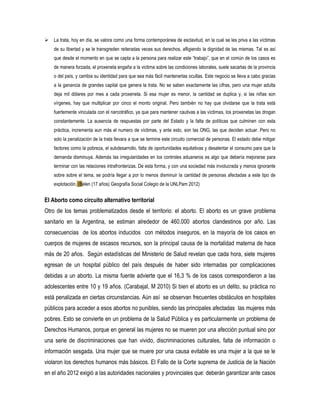 

La trata, hoy en día, se valora como una forma contemporánea de esclavitud, en la cual se les priva a las víctimas
de su libertad y se le transgreden reiteradas veces sus derechos, afligiendo la dignidad de las mismas. Tal es así
que desde el momento en que se capta a la persona para realizar este “trabajo”, que en el común de los casos es
de manera forzada, el proxeneta engaña a la victima sobre las condiciones laborales, suele sacarlas de la provincia
o del país, y cambia su identidad para que sea más fácil mantenerlas ocultas. Este negocio se lleva a cabo gracias
a la ganancia de grandes capital que genera la trata. No se saben exactamente las cifras, pero una mujer adulta
deja mil dólares por mes a cada proxeneta. Si esa mujer es menor, la cantidad se duplica y, si las niñas son
vírgenes, hay que multiplicar por cinco el monto original. Pero también no hay que olvidarse que la trata está
fuertemente vinculada con el narcotráfico, ya que para mantener cautivas a las víctimas, los proxenetas las drogan
constantemente. La ausencia de respuestas por parte del Estado y la falta de políticas que culminen con esta
práctica, incrementa aun más el numero de víctimas, y ante esto, son las ONG, las que deciden actuar. Pero no
solo la penalización de la trata llevara a que se termine este circuito comercial de personas. El estado debe mitigar
factores como la pobreza, el subdesarrollo, falta de oportunidades equitativas y desalentar el consumo para que la
demanda disminuya. Además las irregularidades en los controles aduaneros es algo que debería mejorarse para
terminar con las relaciones intrafronterizas. De esta forma, y con una sociedad más involucrada y menos ignorante
sobre sobre el tema, se podría llegar a por lo menos disminuir la cantidad de personas afectadas a este tipo de
explotación. (Belen (17 años) Geografía Social Colegio de la UNLPam 2012)

El Aborto como circuito alternativo territorial
Otro de los temas problematizados desde el territorio: el aborto. El aborto es un grave problema
sanitario en la Argentina, se estiman alrededor de 460.000 abortos clandestinos por año. Las
consecuencias de los abortos inducidos con métodos inseguros, en la mayoría de los casos en
cuerpos de mujeres de escasos recursos, son la principal causa de la mortalidad materna de hace
más de 20 años. Según estadísticas del Ministerio de Salud revelan que cada hora, siete mujeres
egresan de un hospital público del país después de haber sido internadas por complicaciones
debidas a un aborto. La misma fuente advierte que el 16,3 % de los casos correspondieron a las
adolescentes entre 10 y 19 años. (Carabajal, M 2010) Si bien el aborto es un delito, su práctica no
está penalizada en ciertas circunstancias. Aún así se observan frecuentes obstáculos en hospitales
públicos para acceder a esos abortos no punibles, siendo las principales afectadas las mujeres más
pobres. Esto se convierte en un problema de la Salud Pública y es particularmente un problema de
Derechos Humanos, porque en general las mujeres no se mueren por una afección puntual sino por
una serie de discriminaciones que han vivido, discriminaciones culturales, falta de información o
información sesgada. Una mujer que se muere por una causa evitable es una mujer a la que se le
violaron los derechos humanos más básicos. El Fallo de la Corte suprema de Justicia de la Nación
en el año 2012 exigió a las autoridades nacionales y provinciales que: deberán garantizar ante casos

 