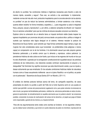 de aborto no punibles “las condiciones médicas e higiénicas necesarias para llevarlo a cabo de
manera rápida, accesible y segura”. Para eso, se exhorta a las autoridades “a implementar,
mediante normas del más alto nivel, protocolos hospitalarios para la concreta atención de los abortos
no punibles” en pos de reducir las barreras administrativas; a brindar asistencia a las víctimas,
quienes deben recibirla “en forma inmediata y expeditiva, (…) para resguardar su salud e integridad
física, psíquica, sexual y reproductiva”; y, por último, a elaborar campañas de difusión con “especial
foco en sectores vulnerables” para que las víctimas de abusos sexuales conozcan sus derechos.
Explorar cómo la vulneración de un derecho tiene un impacto territorial visible (basta mapear los
egresos hospitalarios por provincias del país) convoca desde una postura ético- política a indagar el
sustrato que reproduce esta lógica desigual en el sistema. Interesa rescatar la postura de
Boaventura de Souza Santos quien advierte que “bajo formas cambiantes según tiempo y lugar, las
mujeres han sido consideradas seres cuya humanidad es problemática (más peligrosa o menos
capaz) en comparación con la de los hombres. A la dominación sexual que este prejuicio genera
llamamos patriarcado y al sentido común que lo alimenta y reproduce, cultura patriarcal. La
persistencia histórica de esta cultura es tan fuerte, que incluso en las regiones del mundo en las que
ha sido oficialmente superada por la consagración constitucional de la igualdad sexual, las prácticas
cotidianas de las instituciones y las relaciones sociales continúan reproduciendo el prejuicio y la
desigualdad” Ser feminista hoy significa reconocer que esta discriminación existe y que es injusta y
desear activamente que sea erradicada. En las actuales condiciones históricas hablar de naturaleza
humana como si fuese sexualmente indiferente sea en el plano filosófico o en el político, es pactar
con el patriarcado.” Boaventura de Sousa Santos 2011 en Mizrahi,L 2011:11)
El análisis de distintas posturas teóricas acerca del tema, de cartografía específica, de casos
presentados de aborto no punible a partir del Fallo de la Corte Suprema cerró en una puesta en
común que permitió: correrse del posicionamiento Legalización si/no; para poder entender el entramado de
este circuito; que genera territorialidades particulares, visibilizar las estructuras patriarcales en estos circuitos,
generar la oportunidad de retroalimentación en aquellos alumnas/os que no pudieron advertir las conexiones
posibles; comprender el proceso de rearticulación del campo de los derechos y el papel que juega el Estado
como responsable y garante de los mismos y su impacto territorial.

Para ello las argumentaciones tanto orales como escritas se fundaros en los siguientes criterios:
que los relatos fueran coherentes y que tomen en cuenta relaciones de poder en el territorio; reproducción de

 