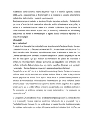 invisibilizados (como la dinámica histórica de género y raza en el desarrollo capitalista) Sassen,S
(2002). Junto a estas dinámicas, la deconstrucción de la ciudadanía se actualiza cotidianamente
trasladándose al plano jurídico y ocupando nuevos espacios.
Desde estos marcos conceptuales se abordaron “Circuitos alternativos territoriales y Ciudadanía. Lo
que no se ve” entendiendo la necesidad de enlazar los sentidos y funciones de la geografía y la
escuela en la transformación social a través de la formación ciudadana de los y las alumnas. La
unidad de análisis estuvo reducida al grupo clase (24 alumnos/as), conformando sus actuaciones y
producciones las fuentes de información para el registro, análisis, valoración e implicancia en la
propuesta pedagógica.
Introducción
Marco institucional
El colegio de la Universidad Nacional de La Pampa dependiente de la Faculta de Ciencias Humanas
Universidad Nacional de La Pampa aprueba en el año 2011 el nuevo diseño curricular para el Ciclo
Básico de la Educación Secundaria, encontrándose en estado de evaluación el diseño del Ciclo
Orientado de la Educación Secundaria. El espacio disciplinar de Geografía proyecta para los tres
años del ciclo superior ejes que focalizan las interrelaciones del ejercicio del poder sobre el
territorio, las relaciones entre los actores y los recursos, las desigualdades socio territoriales y los
conflictos territoriales. Cada orientación tiene sus materias específicas del campo; en la orientación
Humanidades y Ciencias Sociales se incluye entre las seis materias Geografía Social.
Geografía Social, en el 6° año de la Modalidad Humanidades y Ciencias Sociales no toma como
punto de partida recortes territoriales sino recortes temáticos donde se ponen en juego distintas
escalas geográficas de análisis. Es un espacio desde donde se plantean dilemas problemas o
temáticas de relevancia social vinculadas con las transformaciones que a nivel económico, político,
ambiental, social y cultural están teniendo lugar en los distintos ámbitos geográficos de la superficie
terrestre, por lo que su sentido fortalece uno de los ejes planteados en el ciclo básico centrado en
"la comprensión de problemas complejos del mundo contemporáneo y la construcción de
compromiso social".
El Colegio de la Universidad de La Pampa creado como campo de aplicación de prácticas docentes
y de investigación incorpora programas académicos institucionales de la Universidad y de la
Facultad de Ciencias Humanas. En ese sentido desde el espacio Geografía Social se contemplan
dos iniciativas institucionales, por un lado el Programa Académico Institucional de la UNLPam que

 