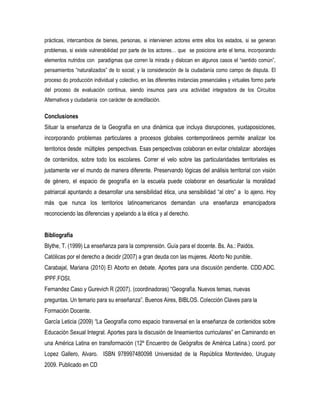 prácticas, intercambios de bienes, personas, si intervienen actores entre ellos los estados, si se generan
problemas, si existe vulnerabilidad por parte de los actores… que se posicione ante el tema, incorporando
elementos nutridos con paradigmas que corren la mirada y dislocan en algunos casos el “sentido común”,
pensamientos “naturalizados” de lo social; y la consideración de la ciudadanía como campo de disputa. El
proceso do producción individual y colectivo, en las diferentes instancias presenciales y virtuales formo parte
del proceso de evaluación continua, siendo insumos para una actividad integradora de los Circuitos
Alternativos y ciudadanía con carácter de acreditación.

Conclusiones
Situar la enseñanza de la Geografía en una dinámica que incluya disrupciones, yuxtaposiciones,
incorporando problemas particulares a procesos globales contemporáneos permite analizar los
territorios desde múltiples perspectivas. Esas perspectivas colaboran en evitar cristalizar abordajes
de contenidos, sobre todo los escolares. Correr el velo sobre las particularidades territoriales es
justamente ver el mundo de manera diferente. Preservando lógicas del análisis territorial con visión
de género, el espacio de geografía en la escuela puede colaborar en desarticular la moralidad
patriarcal apuntando a desarrollar una sensibilidad ética, una sensibilidad “al otro” a lo ajeno. Hoy
más que nunca los territorios latinoamericanos demandan una enseñanza emancipadora
reconociendo las diferencias y apelando a la ética y al derecho.
Bibliografía
Blythe, T. (1999) La enseñanza para la comprensión. Guía para el docente. Bs. As.: Paidós.
Católicas por el derecho a decidir (2007) a gran deuda con las mujeres. Aborto No punible.
Carabajal, Mariana (2010) El Aborto en debate. Aportes para una discusión pendiente. CDD.ADC.
IPPF.FOSI.
Fernandez Caso y Gurevich R (2007). (coordinadoras) “Geografía. Nuevos temas, nuevas
preguntas. Un temario para su enseñanza”. Buenos Aires, BIBLOS. Colección Claves para la
Formación Docente.
García Leticia (2009) “La Geografía como espacio transversal en la enseñanza de contenidos sobre
Educación Sexual Integral. Aportes para la discusión de lineamientos curriculares” en Caminando en
una América Latina en transformación (12º Encuentro de Geógrafos de América Latina.) coord. por
Lopez Gallero, Alvaro. ISBN 978997480098 Universidad de la República Montevideo, Uruguay
2009. Publicado en CD

 