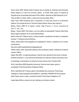García Leticia (2009) “Miradas desde el Espacio para el abordaje de contenidos sobre Educación
Sexual Integral en el marco del currículum vigente” en Shmite, Stella (coord.) II Congreso de
Geografía de las Universidades Nacionales FCHum UNPam. Setiembre de 2009 Publicación en CD
Palou de Maté, C y Pastor. (2004) La clase como punto de partida. MImeo
Pogré, Paula. (2003) Enseñanza para la comprensión. Un marco para innovar en la intervención
didáctica. En la escuela del futuro II. Educación Papers Editores. Buenos Aires capítulo III.
Massey, Doreen (2005 Por el espacio. Londres. Sage Progress in Human Geography 06
2007 31 :389 - 395 ,

Massey , Doreen (2009) “Pelo Espaco: uma nova política da espacialidade”.Traducao Hilda Pareto
Maciel, Rogerio Haesbaert. Río de Janeiro.Bertrand Brasil.
Mizrahi Liliana (2011) Mujeres Libres y crímenes sociales: la penalización del aborto y la aceptación
del abuso. 1ª ed.Buenos Aires M Ediciones.
Sassen, Saskia (2003) Contra geografías de la globalización. Género y ciudadanía en los circuitos
transfronterizos
http://www.nodo50.org/ts/editorial/contrageografias.pdf
UNIFem (2005) Aborto. Argumentos católicos a favor del derecho a decidir .Católicas por el derecho
a decidir. UNIFem.
Segato, Rita (2003). “La argamasa jerárquica: violencia moral, reproducción del mundo y la eficacia
Simbólica del derecho”, en Las estructuras elementales de la violencia. Ensayos sobre género entre
la antropología, el psicoanálisis y los derechos humanos, Buenos Aires, Prometeo-UNQ.
SILVA, Joseli Maria (2009)”Geografías Subversivas. Discursos sobre espaco, genero e
sexualidades” Ponta Grossa,Parana Todapalavra Editora
SILVA, Joseli Maria (2011)”Espaco; género e feminilidades ibero-americanas” Ponta Grossa.
Todapalavra, (Colecao geografías feministasSILVA, Joseli Maria; PINHEIRO DA SILVA,Augusto
César:”Espaco, género e poder: conectando fronteiras” Ponta Grossa.Todapalavra. 2011
Vasallo Marta 2005) en nombre de la vida. Católicas por el Derecho a Decidir.

 