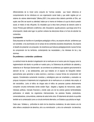 diferenciándola de la moral como conjunto de “normas sociales

que hacen referencia al

comportamiento de los individuos en una organización social dada y que están regidas por un
sistema de valores determinados” (Merieu,2001) Una postura ética debería permitirle al Otro, ser
sujeto; ese Otro ser asumir su alteridad, hablar por sí misma sin limitarse a lo que le dicta la presión
social, el miedo al más influyente. Es indudable que la ética tiene primacía de derecho sobre la
moral. Primera gran definición si definimos al/la Educador/a aquella persona que tenga como fin la
emancipación; desde este lugar no podrían evitarse las elecciones éticas a la hora de abordar los
contenidos.
La propuesta
Esta propuesta se inscribe en el paradigma pedagógico crítico y se propone articular problemas que
son sensibles a los alumnos/as con el campo de los contenidos escolares disciplinares. Se propone
el desafío de presentar una propuesta de enseñanza que traduzca pedagógicamente nuevas formas
de comprensión de los territorios, contemplando las necesidades y los intereses de los y las
alumnas.
De problemas a contenidos –problemas
La solicitud inicial de abordar la legalización de la marihuana en el vecino país de Uruguay como la
reglamentación del aborto no punible en nuestro país y la Ordenanza de prohibición de cabarets y
wiskerías en el Municipio Santarroseño se convirtieron en problemas que captaron genuinamente la
atención de los

y las adolescentes, pero que tratados en el espacio de Geografía debían

aprovecharse para aproximar a estos alumnos y alumnas a nuevas formas de comprensión del
espacio. Considerados sumamente novedoso y estratégicos para ser enseñados y evaluados se
propuso incorporar el tratamiento de la legalización de la marihuana en un contexto más amplio, el
del narcotráfico. Junto al tráfico de drogas esta el tráfico de personas quienes efectivamente
comparten circuitos territoriales donde existen flujos (ilegales y legales) de mercancías, capital,
intereses políticos, mercado financiero y donde cada uno de los actores genera territorialidades
particulares: el estado; los organismos internacionales, los paraísos fiscales, productores,
comercializadores, consumidores, sistemas de salud entre otros. El tratamiento del aborto no-punible
también se lo contextualizó como un circuito territorial alternativo, en Estados cuya práctica es ilegal.
Cada caso fortalece y profundiza la visión de los derechos ciudadanos; de esta manera uno de
ellos refiere a ampliación de derechos, otro a su reivindicación y otro a la vulneración de derechos;

 