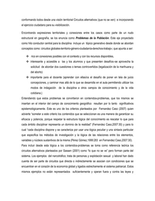conformando todos desde una visión territorial Circuitos alternativos (que no se ven) e incorporando
el ejercicio ciudadano para su visibilización.
Encontrando expresiones territoriales y conexiones entre los casos como parte de un nudo
estructural en geografía, se los enuncia como Problemas de la Población. Este eje proyectado
como hilo conductor central para la disciplina incluye un tópico generativo desde donde se abordan
conceptos como: circuitos globales-territorio-género-ciudadanía-derechos-trabajo-; que apunta a ser:
 rico en conexiones posibles con el contexto y con los recursos disponibles,
 interesante y accesible a las y los alumnos y que presenten desafíos–se aprovecha la
solicitud de abordar dos cuestiones o temas controvertidos (legalización de la marihuana y
del aborto)
 importante para el docente (aprender con ellas/os el desafío de poner en tela de juicio
concepciones, y caminar mas allá de lo que se desarrolla en el aula permitiendo utilizar los
modos de indagación de la disciplina a otros campos de conocimiento y de la vida
cotidiana.)
Entendiendo que estos problemas se convirtieron en contenidos-problemas, que los mismos se
insertan en el interior del campo de conocimiento geográfico resultan por lo tanto significativos
epistemológicamente. Este es uno de los criterios planteados por Fernandez Caso (2007) quien
advierte “someter a este criterio los contenidos que se seleccionan es una manera de garantizar su
eficacia y potencia, porque respetar la estructura lógica del conocimiento es rescatar lo que para
cada ámbito disciplinar representa un dominio de la realidad” (Fernandez Caso,2007:30) y para lo
cual “cada disciplina dispone y se caracteriza por usar una lógica peculiar y una sintaxis particular
que especifica los métodos de investigación y la lógica de las relaciones entre los elementos,
variables y núcleos sustantivos de la misma (Pérez Gómez,1999:283 en Fernandez Caso,2007:30).
Para incluir desde esta lógica a los contenidos-problemas se toma como referencia teórica los
circuitos alternativos planteados por Sassen (2001) como “lo que no se ve” pero forman parte del
sistema. Los ejemplos del narcotráfico; trata de personas y explotación sexual y laboral han dado
cuenta de ser parte de circuitos que directa o indirectamente se asocian con condiciones que se
encuentran en el corazón de la economía global y ligados estrechamente el sistema patriarcal. Estos
mismos ejemplos no están representados suficientemente y operan fuera y contra las leyes y

 