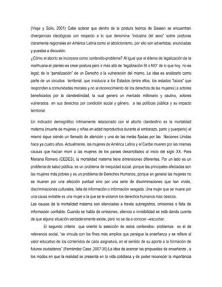 (Vega y Solis, 2001) Cabe aclarar que dentro de la postura teórica de Sassen se encuentran
divergencias ideológicas con respecto a lo que denomina “industria del sexo” sobre posturas
claramente regionales en América Latina como el abolicionismo, por ello son advertidas, enunciadas
y puestas a discusión.
¿Cómo el aborto se incorpora como contenido-problema? Al igual que el dilema de legalización de la
marihuana el planteo es crear postura pero ir más allá de “legalización SI o NO” de lo que hoy no es
legal; de la “penalización” de un Derecho o la vulneración del mismo. La idea es analizarlo como
parte de un circuitos territorial, que involucra a los Estados (entre ellos, los estados “laicos” que
responden a comunidades morales y no al reconocimiento de los derechos de las mujeres) a actores
beneficiados por la clandestinidad, la cual genera un mercado millonario y cautivo, actores
vulnerados en sus derechos por condición social y género, a las políticas pública y su impacto
territorial.
Un indicador demográfico íntimamente relacionado con el aborto clandestino es la mortalidad
materna (muerte de mujeres y niñas en edad reproductiva durante el embarazo, parto y puerperio) el
mismo sigue siendo un llamado de atención y una de las metas fijadas por las Naciones Unidas
hace ya cuatro años. Actualmente, las mujeres de América Latina y el Caribe mueren por las mismas
causas que hacían morir a las mujeres de los países desarrollados al inicio del siglo XX. Para
Mariana Romero (CEDES), la mortalidad materna tiene dimensiones diferentes. Por un lado es un
problema de salud pública, es un problema de inequidad social, porque las principales afectadas son
las mujeres más pobres y es un problema de Derechos Humanos, porque en general las mujeres no
se mueren por una afección puntual sino por una serie de discriminaciones que han vivido,
discriminaciones culturales, falta de información o información sesgada. Una mujer que se muere por
una causa evitable es una mujer a la que se le violaron los derechos humanos más básicos.
Las causas de la mortalidad materna son silenciadas a través subregistros, omisiones o falta de
información confiable. Cuando se habla de omisiones, silencio o invisibilidad se está dando cuenta
de que alguna situación verdaderamente existe, pero no se da a conocer –escuchar.
El segundo criterio que orientó la selección de estos contenidos- problemas es el de
relevancia social, “se vincula con los fines más amplios que persigue la enseñanza y se refiere al
valor educativo de los contenidos de cada asignatura, en el sentido de su aporte a la formación de
futuros ciudadanos” (Fernández Caso ,2007:30).La idea de acercar las propuestas de enseñanza , a
los modos en que la realidad se presenta en la vida cotidiana y de poder reconocer la importancia

 