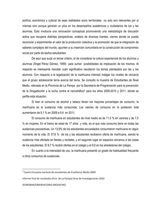 política, económica y cultural de esas realidades socio territoriales no solo son relevantes por sí
mismas sino porque generan un plus en los desempeños académicos y ciudadanos de los y las
alumnas. Esto involucra una renovación conceptual promoviendo una metodología de discusión
activa que recupera distintas perspectivas, análisis de diversas fuentes, cierres donde se pueda
reconocer y experimentar el valor de la producción colectiva y la promoción de que la integración de
saberes complejos del mundo, apunten a su inserción comunitaria en la construcción de compromiso
social por parte de las/los estudiantes.
De aquí que surja un tercer criterio, el de considerar la cultura experiencial de los alumnos y
alumnas (Ángel Pérez Gómez, 1999) para sumar posibilidades de implicación de los mismos. Al
respecto es interesante rescatar cuán significativo resultaron los temas planteados por las y los
alumnos. Con respecto a la legalización de la marihuana interesó indagar los niveles de cercanía
que el grupo adolescente tenía acerca del tema. Se consulto la muestra de Estudiantes de Nivel
Medio, relevada en la Provincia de La Pampa por la Secretaría de Programación para la prevención
de la Drogadicción y la lucha contra el narcotráfico2 para los años 2009-2010 y 2011, donde se
perfila esta situación:
Si bien el consumo de alcohol y tabaco llevan los mayores porcentajes de consumo, la
marihuana es la sustancia más consumida. Los valores de consumo en la población total
aumentaron de 9,1 % en 2009 a 9,4 en 2011.
El consumo de marihuana en estudiantes de nivel medio es de 11,5 % en varones y de 7,5
% en mujeres. En el tramo de edad de 17 años y más, es el que más consumo tiene en todas las
sustancias psicoactivas. Un 13,9% de los estudiantes encuestados consumieron marihuana en algún
momento de la vida. El 37,8 % de los y las estudiantes recibieron oferta de marihuana, siendo la
sustancia más ofertada en fiestas y recitales, y en segundo lugar en espacios cercanos a las casas
de los estudiantes. El 8,7 % recibió ofertas en el colegio y el 9,5 en los alrededores del colegio.
En cuanto a la intensidad de uso, la marihuana presentó un grado de habitualidad frecuente
a otros consumos de sustancias.

2

Cuarta Encuesta nacional de estudiantes de Enseñanza Media 2009

Informe final de resultados (Pcia. de La Pampa) Área de Investigaciones 2010
SEDRONAR/OBSERVATORIO ARGENTINO

 