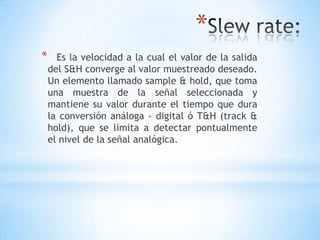 *
* Es la velocidad a la cual el valor de la salida
del S&H converge al valor muestreado deseado.
Un elemento llamado sample & hold, que toma
una muestra de la señal seleccionada y
mantiene su valor durante el tiempo que dura
la conversión análoga - digital ó T&H (track &
hold), que se limita a detectar pontualmente
el nivel de la señal analógica.
 