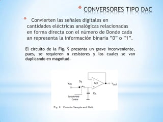 *
* Convierten las señales digitales en
cantidades eléctricas analógicas relacionadas
en forma directa con el número de Donde cada
an representa la información binaria ”0” o ”1”.
El circuito de la Fig. 9 presenta un grave inconveniente,
pues, se requieren n resistores y los cuales se van
duplicando en magnitud.
 