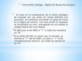 *
* Se basa en la comparación de la señal analógica
de entrada con una señal de rampa definida con
precisión. Se comienza activando un pulso de inicio
en la lógica de control, con esta acción el contador
se inicializará en cero, entregando en sus salidas el
código binario del cero digital.
*El SAR pone el bit MSB en ”1” y todos los restantes
en ”0”.
*Si la salida del DAC es mayor que la entrada, se
elimina el ”1” del bit MSB y se pone a ”1” el bit
inmediatamente anterior, con todos los demás bit
en ”0”.
 