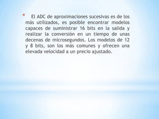 * El ADC de aproximaciones sucesivas es de los
más utilizados, es posible encontrar modelos
capaces de suministrar 16 bits en la salida y
realizar la conversión en un tiempo de unas
decenas de microsegundos. Los modelos de 12
y 8 bits, son los más comunes y ofrecen una
elevada velocidad a un precio ajustado.
 