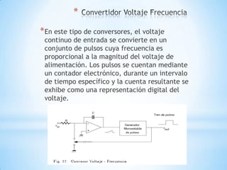 *
*En este tipo de conversores, el voltaje
continuo de entrada se convierte en un
conjunto de pulsos cuya frecuencia es
proporcional a la magnitud del voltaje de
alimentación. Los pulsos se cuentan mediante
un contador electrónico, durante un intervalo
de tiempo específico y la cuenta resultante se
exhibe como una representación digital del
voltaje.
 