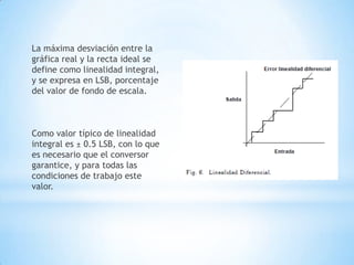 La máxima desviación entre la
gráfica real y la recta ideal se
define como linealidad integral,
y se expresa en LSB, porcentaje
del valor de fondo de escala.
Como valor típico de linealidad
integral es ± 0.5 LSB, con lo que
es necesario que el conversor
garantice, y para todas las
condiciones de trabajo este
valor.
 