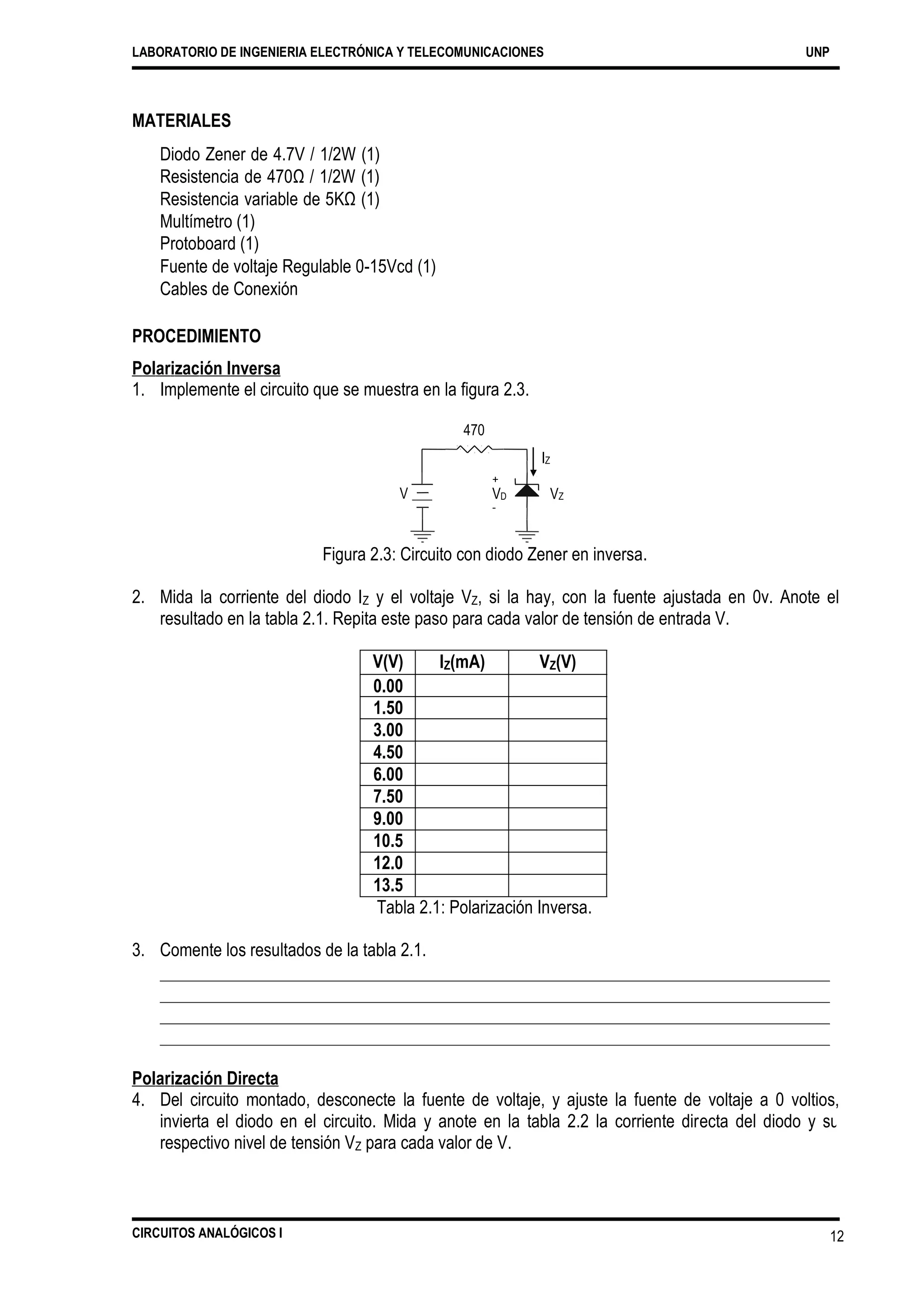 LABORATORIO DE INGENIERIA ELECTRÓNICA Y TELECOMUNICACIONES UNP
MATERIALES
Diodo Zener de 4.7V / 1/2W (1)
Resistencia de 470Ω / 1/2W (1)
Resistencia variable de 5KΩ (1)
Multímetro (1)
Protoboard (1)
Fuente de voltaje Regulable 0-15Vcd (1)
Cables de Conexión
PROCEDIMIENTO
Polarización Inversa
1. Implemente el circuito que se muestra en la figura 2.3.
470
IZ
V VD
-
VZ
Figura 2.3: Circuito con diodo Zener en inversa.
2. Mida la corriente del diodo IZ y el voltaje VZ, si la hay, con la fuente ajustada en 0v. Anote el
resultado en la tabla 2.1. Repita este paso para cada valor de tensión de entrada V.
Tabla 2.1: Polarización Inversa.
3. Comente los resultados de la tabla 2.1.
Polarización Directa
4. Del circuito montado, desconecte la fuente de voltaje, y ajuste la fuente de voltaje a 0 voltios,
invierta el diodo en el circuito. Mida y anote en la tabla 2.2 la corriente directa del diodo y su
respectivo nivel de tensión VZ para cada valor de V.
CIRCUITOS ANALÓGICOS I 12
V(V) IZ(mA) VZ(V)
0.00
1.50
3.00
4.50
6.00
7.50
9.00
10.5
12.0
13.5
+
 