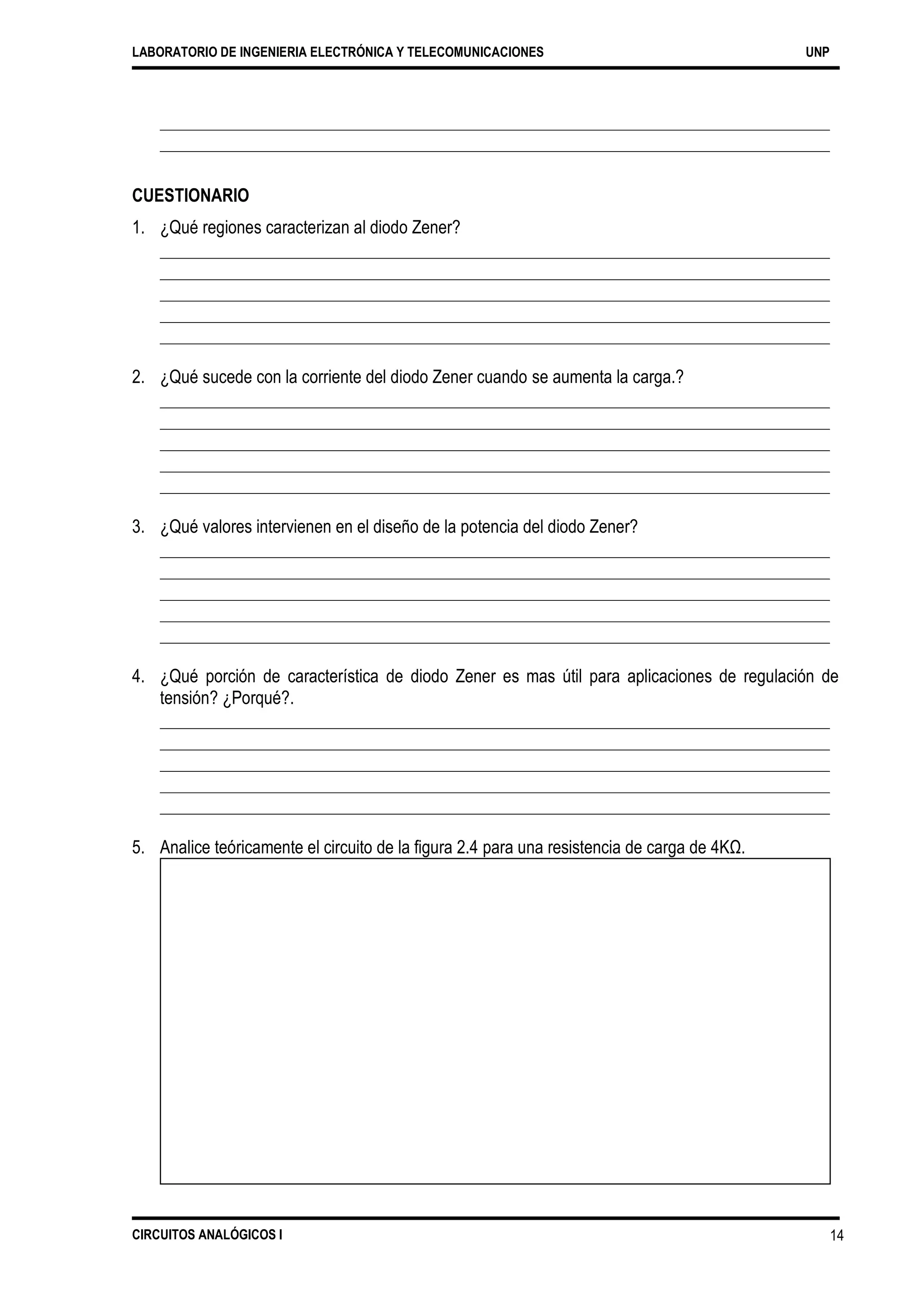 LABORATORIO DE INGENIERIA ELECTRÓNICA Y TELECOMUNICACIONES UNP
CUESTIONARIO
1. ¿Qué regiones caracterizan al diodo Zener?
2. ¿Qué sucede con la corriente del diodo Zener cuando se aumenta la carga.?
3. ¿Qué valores intervienen en el diseño de la potencia del diodo Zener?
4. ¿Qué porción de característica de diodo Zener es mas útil para aplicaciones de regulación de
tensión? ¿Porqué?.
5. Analice teóricamente el circuito de la figura 2.4 para una resistencia de carga de 4KΩ.
CIRCUITOS ANALÓGICOS I 14
 